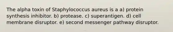 The alpha toxin of Staphylococcus aureus is a a) protein synthesis inhibitor. b) protease. c) superantigen. d) cell membrane disruptor. e) second messenger pathway disruptor.