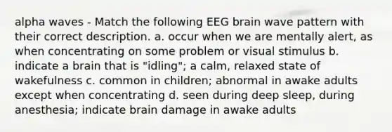 alpha waves - Match the following EEG brain wave pattern with their correct description. a. occur when we are mentally alert, as when concentrating on some problem or visual stimulus b. indicate a brain that is "idling"; a calm, relaxed state of wakefulness c. common in children; abnormal in awake adults except when concentrating d. seen during deep sleep, during anesthesia; indicate brain damage in awake adults