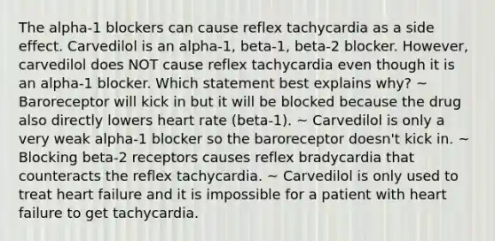 The alpha-1 blockers can cause reflex tachycardia as a side effect. Carvedilol is an alpha-1, beta-1, beta-2 blocker. However, carvedilol does NOT cause reflex tachycardia even though it is an alpha-1 blocker. Which statement best explains why? ~ Baroreceptor will kick in but it will be blocked because the drug also directly lowers heart rate (beta-1). ~ Carvedilol is only a very weak alpha-1 blocker so the baroreceptor doesn't kick in. ~ Blocking beta-2 receptors causes reflex bradycardia that counteracts the reflex tachycardia. ~ Carvedilol is only used to treat heart failure and it is impossible for a patient with heart failure to get tachycardia.