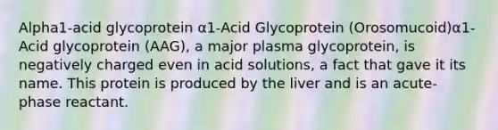 Alpha1-acid glycoprotein α1-Acid Glycoprotein (Orosomucoid)α1-Acid glycoprotein (AAG), a major plasma glycoprotein, is negatively charged even in acid solutions, a fact that gave it its name. This protein is produced by the liver and is an acute-phase reactant.