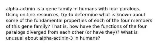 alpha-actinin is a gene family in humans with four paralogs. Using on-line resources, try to determine what is known about some of the fundamental properties of each of the four members of this gene family? That is, how have the functions of the four paralogs diverged from each other (or have they)? What is unusual about alpha-actinin-3 in humans?