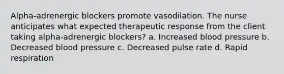 Alpha-adrenergic blockers promote vasodilation. The nurse anticipates what expected therapeutic response from the client taking alpha-adrenergic blockers? a. Increased blood pressure b. Decreased blood pressure c. Decreased pulse rate d. Rapid respiration