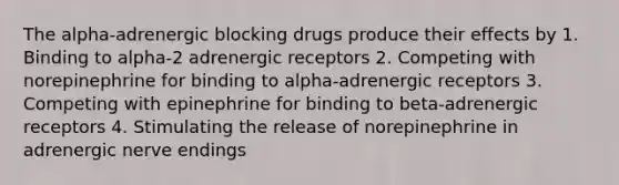 The alpha-adrenergic blocking drugs produce their effects by 1. Binding to alpha-2 adrenergic receptors 2. Competing with norepinephrine for binding to alpha-adrenergic receptors 3. Competing with epinephrine for binding to beta-adrenergic receptors 4. Stimulating the release of norepinephrine in adrenergic nerve endings