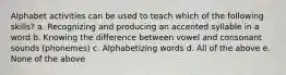 Alphabet activities can be used to teach which of the following skills? a. Recognizing and producing an accented syllable in a word b. Knowing the difference between vowel and consonant sounds (phonemes) c. Alphabetizing words d. All of the above e. None of the above