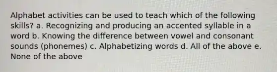 Alphabet activities can be used to teach which of the following skills? a. Recognizing and producing an accented syllable in a word b. Knowing the difference between vowel and consonant sounds (phonemes) c. Alphabetizing words d. All of the above e. None of the above