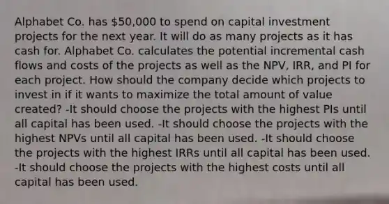 Alphabet Co. has 50,000 to spend on capital investment projects for the next year. It will do as many projects as it has cash for. Alphabet Co. calculates the potential incremental cash flows and costs of the projects as well as the NPV, IRR, and PI for each project. How should the company decide which projects to invest in if it wants to maximize the total amount of value created? -It should choose the projects with the highest PIs until all capital has been used. -It should choose the projects with the highest NPVs until all capital has been used. -It should choose the projects with the highest IRRs until all capital has been used. -It should choose the projects with the highest costs until all capital has been used.