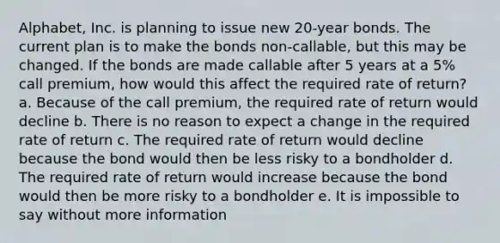 Alphabet, Inc. is planning to issue new 20-year bonds. The current plan is to make the bonds non-callable, but this may be changed. If the bonds are made callable after 5 years at a 5% call premium, how would this affect the required rate of return? a. Because of the call premium, the required rate of return would decline b. There is no reason to expect a change in the required rate of return c. The required rate of return would decline because the bond would then be less risky to a bondholder d. The required rate of return would increase because the bond would then be more risky to a bondholder e. It is impossible to say without more information