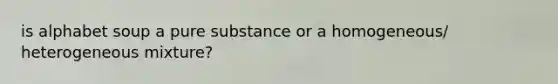 is alphabet soup a pure substance or a homogeneous/ heterogeneous mixture?
