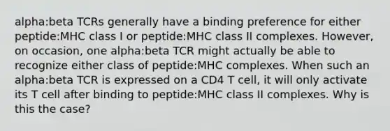 alpha:beta TCRs generally have a binding preference for either peptide:MHC class I or peptide:MHC class II complexes. However, on occasion, one alpha:beta TCR might actually be able to recognize either class of peptide:MHC complexes. When such an alpha:beta TCR is expressed on a CD4 T cell, it will only activate its T cell after binding to peptide:MHC class II complexes. Why is this the case?