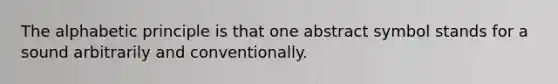 The alphabetic principle is that one abstract symbol stands for a sound arbitrarily and conventionally.