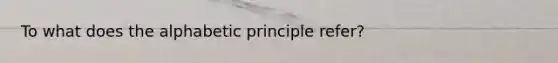 To what does the alphabetic principle refer?