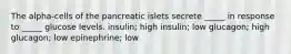 The alpha-cells of the pancreatic islets secrete _____ in response to _____ glucose levels. insulin; high insulin; low glucagon; high glucagon; low epinephrine; low