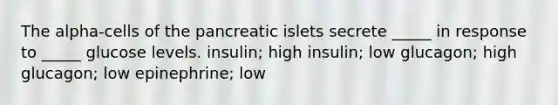 The alpha-cells of the pancreatic islets secrete _____ in response to _____ glucose levels. insulin; high insulin; low glucagon; high glucagon; low epinephrine; low