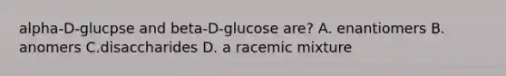 alpha-D-glucpse and beta-D-glucose are? A. enantiomers B. anomers C.disaccharides D. a racemic mixture