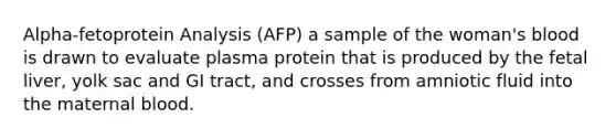 Alpha-fetoprotein Analysis (AFP) a sample of the woman's blood is drawn to evaluate plasma protein that is produced by the fetal liver, yolk sac and GI tract, and crosses from amniotic fluid into the maternal blood.