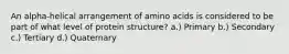 An alpha-helical arrangement of amino acids is considered to be part of what level of protein structure? a.) Primary b.) Secondary c.) Tertiary d.) Quaternary