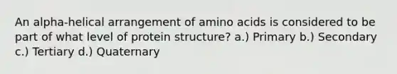 An alpha-helical arrangement of amino acids is considered to be part of what level of protein structure? a.) Primary b.) Secondary c.) Tertiary d.) Quaternary