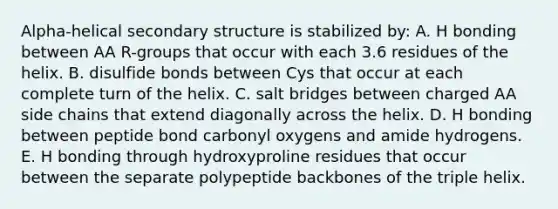 Alpha-helical secondary structure is stabilized by: A. H bonding between AA R-groups that occur with each 3.6 residues of the helix. B. disulfide bonds between Cys that occur at each complete turn of the helix. C. salt bridges between charged AA side chains that extend diagonally across the helix. D. H bonding between peptide bond carbonyl oxygens and amide hydrogens. E. H bonding through hydroxyproline residues that occur between the separate polypeptide backbones of the triple helix.