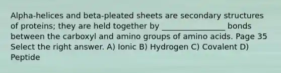 Alpha-helices and beta-pleated sheets are secondary structures of proteins; they are held together by ________________ bonds between the carboxyl and amino groups of amino acids. Page 35 Select the right answer. A) Ionic B) Hydrogen C) Covalent D) Peptide