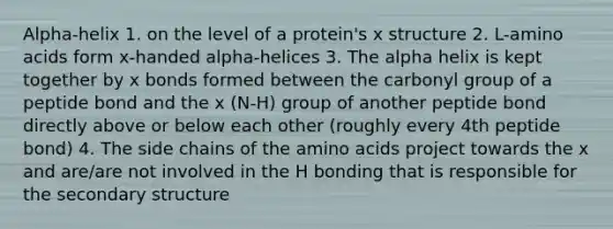 Alpha-helix 1. on the level of a protein's x structure 2. L-amino acids form x-handed alpha-helices 3. The alpha helix is kept together by x bonds formed between the carbonyl group of a peptide bond and the x (N-H) group of another peptide bond directly above or below each other (roughly every 4th peptide bond) 4. The side chains of the amino acids project towards the x and are/are not involved in the H bonding that is responsible for the secondary structure