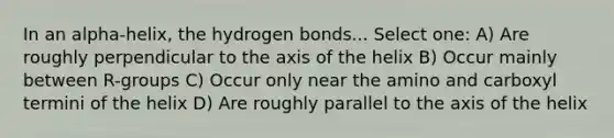 In an alpha-helix, the hydrogen bonds... Select one: A) Are roughly perpendicular to the axis of the helix B) Occur mainly between R-groups C) Occur only near the amino and carboxyl termini of the helix D) Are roughly parallel to the axis of the helix