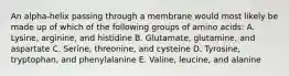 An alpha-helix passing through a membrane would most likely be made up of which of the following groups of amino acids: A. Lysine, arginine, and histidine B. Glutamate, glutamine, and aspartate C. Serine, threonine, and cysteine D. Tyrosine, tryptophan, and phenylalanine E. Valine, leucine, and alanine