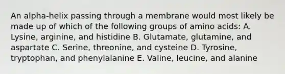 An alpha-helix passing through a membrane would most likely be made up of which of the following groups of amino acids: A. Lysine, arginine, and histidine B. Glutamate, glutamine, and aspartate C. Serine, threonine, and cysteine D. Tyrosine, tryptophan, and phenylalanine E. Valine, leucine, and alanine