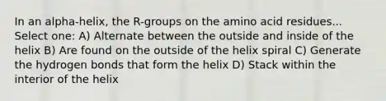 In an alpha-helix, the R-groups on the amino acid residues... Select one: A) Alternate between the outside and inside of the helix B) Are found on the outside of the helix spiral C) Generate the hydrogen bonds that form the helix D) Stack within the interior of the helix