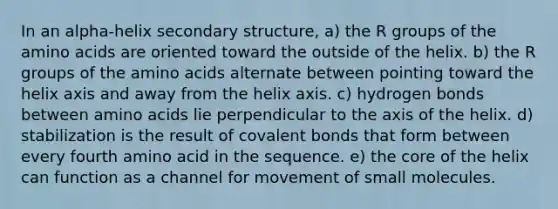 In an alpha-helix secondary structure, a) the R groups of the amino acids are oriented toward the outside of the helix. b) the R groups of the amino acids alternate between pointing toward the helix axis and away from the helix axis. c) hydrogen bonds between amino acids lie perpendicular to the axis of the helix. d) stabilization is the result of covalent bonds that form between every fourth amino acid in the sequence. e) the core of the helix can function as a channel for movement of small molecules.