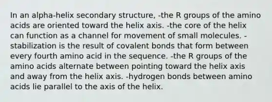 In an alpha-helix secondary structure, -the R groups of the amino acids are oriented toward the helix axis. -the core of the helix can function as a channel for movement of small molecules. -stabilization is the result of covalent bonds that form between every fourth amino acid in the sequence. -the R groups of the amino acids alternate between pointing toward the helix axis and away from the helix axis. -hydrogen bonds between amino acids lie parallel to the axis of the helix.