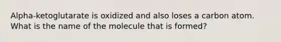 Alpha-ketoglutarate is oxidized and also loses a carbon atom. What is the name of the molecule that is formed?