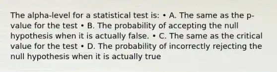 The alpha-level for a statistical test is: • A. The same as the p-value for the test • B. The probability of accepting the null hypothesis when it is actually false. • C. The same as the critical value for the test • D. The probability of incorrectly rejecting the null hypothesis when it is actually true