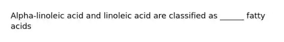 Alpha-linoleic acid and linoleic acid are classified as ______ fatty acids