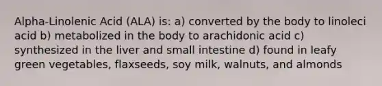 Alpha-Linolenic Acid (ALA) is: a) converted by the body to linoleci acid b) metabolized in the body to arachidonic acid c) synthesized in the liver and small intestine d) found in leafy green vegetables, flaxseeds, soy milk, walnuts, and almonds