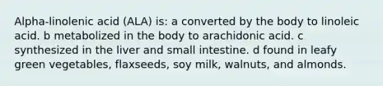 Alpha-linolenic acid (ALA) is: a converted by the body to linoleic acid. b metabolized in the body to arachidonic acid. c synthesized in the liver and small intestine. d found in leafy green vegetables, flaxseeds, soy milk, walnuts, and almonds.