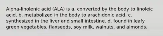 Alpha-linolenic acid (ALA) is a. converted by the body to linoleic acid. b. metabolized in the body to arachidonic acid. c. synthesized in the liver and small intestine. d. found in leafy green vegetables, flaxseeds, soy milk, walnuts, and almonds.