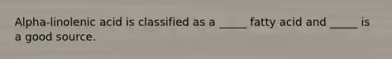 Alpha-linolenic acid is classified as a _____ fatty acid and _____ is a good source.