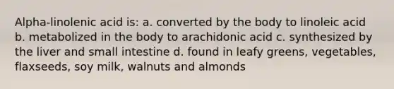 Alpha-linolenic acid is: a. converted by the body to linoleic acid b. metabolized in the body to arachidonic acid c. synthesized by the liver and small intestine d. found in leafy greens, vegetables, flaxseeds, soy milk, walnuts and almonds