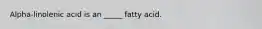 Alpha-linolenic acid is an _____ fatty acid.