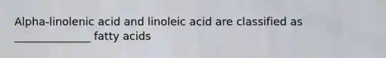 Alpha-linolenic acid and linoleic acid are classified as ______________ fatty acids