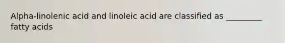 Alpha-linolenic acid and linoleic acid are classified as _________ fatty acids