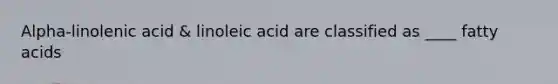 Alpha-linolenic acid & linoleic acid are classified as ____ fatty acids