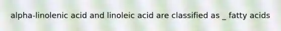 alpha-linolenic acid and linoleic acid are classified as _ fatty acids