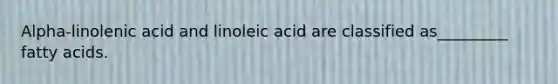 Alpha-linolenic acid and linoleic acid are classified as_________ fatty acids.