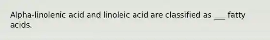 Alpha-linolenic acid and linoleic acid are classified as ___ fatty acids.