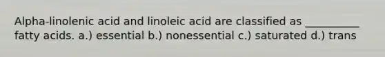 Alpha-linolenic acid and linoleic acid are classified as __________ fatty acids. a.) essential b.) nonessential c.) saturated d.) trans