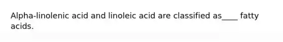 Alpha-linolenic acid and linoleic acid are classified as____ fatty acids.