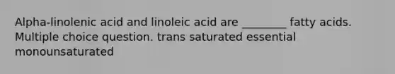 Alpha-linolenic acid and linoleic acid are ________ fatty acids. Multiple choice question. trans saturated essential monounsaturated