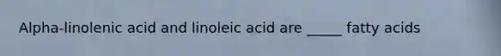 Alpha-linolenic acid and linoleic acid are _____ fatty acids