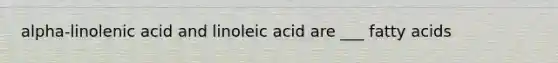 alpha-linolenic acid and linoleic acid are ___ fatty acids